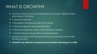 WHAT IS GROWTH?
 Growth is the sum of all cell replication and organ differenciation
processes in the body.
 • Dynamic process
 • Increase in the physical size of the body
 • Growth is genetically predetermined.
 • Growth progresses orderly with individual variation.
 • Factors influencing growth and development
 Nutrition Family Emotional factors Socio cultural and community
Physical factors
 Growth is an indicator of physical and mental well being of a child.
 