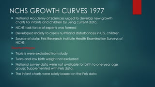 NCHS GROWTH CURVES 1977
 National Academy of Sciences urged to develop new growth
charts for infants and children by using current data.
 NCHS task force of experts was formed
 Developed mainly to assess nutritional disturbances in U.S. children
 Source of data: Fels Research Institute Health Examination Surveys of
NCHS
Disadvantages
 Triplets were excluded from study
 Twins and low birth weight not excluded
 National survey data were not available for birth to one year age
group; Supplemented with Fels data.
 The infant charts were solely based on the Fels data
 