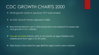 CDC GROWTH CHARTS 2000
 NCHS growth charts in use since 1977 were revised.
 As CDC Growth Charts: released in 2000
 Recommended for use in clinical practice and research to assess size
and growth in U.S. children.
 Two set of charts Infants, birth to 36 months of age Children and
adolescents from ages 2 to 20 years.
 New body mass index-for-age (BMI-for-age) charts were created
 
