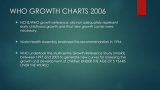WHO GROWTH CHARTS 2006
 NCHS/WHO growth reference, did not adequately represent
early childhood growth and that new growth curves were
necessary.
 World Health Assembly endorsed this recommendation in 1994.
 WHO undertook the Multicentre Growth Reference Study (MGRS)
between 1997 and 2003 to generate new curves for assessing the
growth and development of children UNDER THE AGE OF 5 YEARS
OVER THE WORLD
 