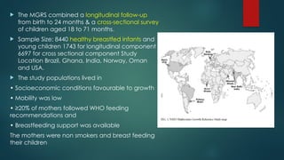  The MGRS combined a longitudinal follow-up
from birth to 24 months & a cross-sectional survey
of children aged 18 to 71 months.
 Sample Size: 8440 healthy breastfed infants and
young children 1743 for longitudinal component
6697 for cross sectional component Study
Location Brazil, Ghana, India, Norway, Oman
and USA.
 The study populations lived in
• Socioeconomic conditions favourable to growth
• Mobility was low
• ≥20% of mothers followed WHO feeding
recommendations and
• Breastfeeding support was available
The mothers were non smokers and breast feeding
their children
 