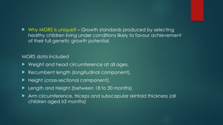  Why MGRS is unique? – Growth standards produced by selecting
healthy children living under conditions likely to favour achievement
of their full genetic growth potential.
MGRS data included
 Weight and head circumference at all ages,
 Recumbent length (longitudinal component),
 Height (cross-sectional component),
 Length and Height (between 18 to 30 months)
 Arm circumference, triceps and subscapular skinfold thickness (all
children aged ≥3 months)
 