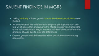 SALIENT FINDINGS IN MGRS
 Striking similarity in linear growth across the diverse populations were
studied.
 An evaluation of the differences in length of participants from birth
to 2 yrs of age within and among the MGRS sites demonstrated 70%
of the total variance in length was due to inter individual differences
and only 3% was due to inter site differences
 Greater genetic variability resides within populations than among
populations
 