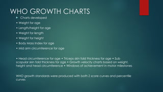 WHO GROWTH CHARTS
 Charts developed
• Weight for age
• Length/height for age
• Weight for length
• Weight for height
• Body Mass Index for age
• Mid arm circumference for age
• Head circumference for age • Triceps skin fold thickness for age • Sub
scapular skin fold thickness for age • Growth velocity charts based on weight,
height and head circumference • Windows of achievement in motor milestones
WHO growth standards were produced with both Z score curves and percentile
curves
 