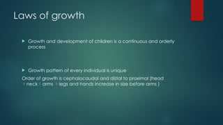 Laws of growth
 Growth and development of children is a continuous and orderly
process
 Growth pattern of every individual is unique
Order of growth is cephalocaudal and distal to proximal (head
neckarms legs and hands increase in size before arms )
 