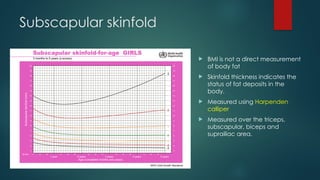 Subscapular skinfold
 BMI is not a direct measurement
of body fat
 Skinfold thickness indicates the
status of fat deposits in the
body.
 Measured using Harpenden
calliper
 Measured over the triceps,
subscapular, biceps and
suprailiac area.
 