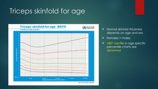 Triceps skinfold for age
 Normal skinfold thickness
depends on age and sex
 Females > males
 >85th
centile in age specific
percentile charts are
abnormal
 