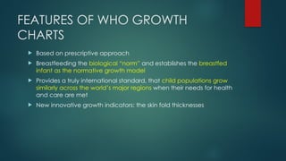 FEATURES OF WHO GROWTH
CHARTS
 Based on prescriptive approach
 Breastfeeding the biological “norm” and establishes the breastfed
infant as the normative growth model
 Provides a truly international standard, that child populations grow
similarly across the world’s major regions when their needs for health
and care are met
 New innovative growth indicators: the skin fold thicknesses
 