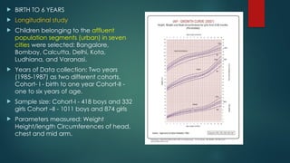  BIRTH TO 6 YEARS
 Longitudinal study
 Children belonging to the affluent
population segments (urban) in seven
cities were selected: Bangalore,
Bombay, Calcutta, Delhi, Kota,
Ludhiana, and Varanasi.
 Years of Data collection: Two years
(1985-1987) as two different cohorts.
Cohort- I - birth to one year Cohort-II -
one to six years of age.
 Sample size: Cohort-I - 418 boys and 332
girls Cohort –II - 1011 boys and 874 girls
 Parameters measured: Weight
Height/length Circumferences of head,
chest and mid arm.
 