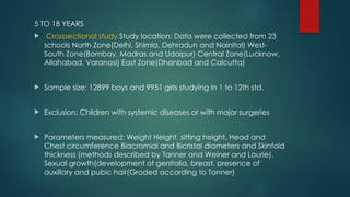 5 TO 18 YEARS
 Crosssectional study Study location: Data were collected from 23
schools North Zone(Delhi, Shimla, Dehradun and Nainital) West-
South Zone(Bombay, Madras and Udaipur) Central Zone(Lucknow,
Allahabad, Varanasi) East Zone(Dhanbad and Calcutta)
 Sample size: 12899 boys and 9951 girls studying in 1 to 12th std.
 Exclusion: Children with systemic diseases or with major surgeries
 Parameters measured: Weight Height, sitting height, Head and
Chest circumference Biacromial and Bicristal diameters and Skinfold
thickness (methods described by Tanner and Weiner and Lourie).
Sexual growth(development of genitalia, breast, presence of
auxillary and pubic hair(Graded according to Tanner)
 