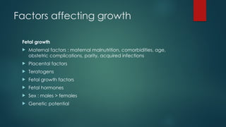 Factors affecting growth
Fetal growth
 Maternal factors : maternal malnutrition, comorbidities, age,
obstetric complications, parity, acquired infections
 Placental factors
 Teratogens
 Fetal growth factors
 Fetal hormones
 Sex : males > females
 Genetic potential
 