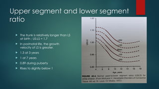 Upper segment and lower segment
ratio
 The trunk is relatively longer than LS
at birth ; US:LS = 1.7
 In postnatal life, the growth
velocity of LS is greater.
 1.3 at 3 years
 1 at 7 years
 0.89 during puberty
 Rises to slightly below 1
 