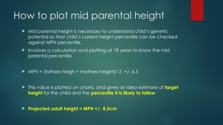 How to plot mid parental height
 Mid parental height is necessary to understand child’s genetic
potential so that child’s current height percentile can be checked
against MPH percentile.
 Involves a calculation and plotting at 18 years to know the mid
parental percentile
 MPH = (fathers heigh + mothers height)/ 2 +/- 6.5
 This value is plotted on charts, and gives an idea estimate of target
height for the child and the percentile it is likely to follow
 Projected adult height = MPH +/- 8.5cm
 