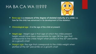 HA BA CA WA !!!???
 Bone age is a measure of the degree of skeletal maturity of a child, i.e.
how far the child has advanced in its development of the skeleton.
 Chronological age : it is the age of the child at present
 Height age : Height age is that age at which the childs present
height would have been appropriate for age OR the age that
corresponds to the childs height when plotted at the 50th
percentile
on a growth chart
 Weight age: the age that corresponds to the childs weight when
plotted at the 50th
percentile on a growth chart
 
