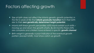 Factors affecting growth
 Size at birth does not affect the infants genetic growth potential, in
the first 2 years of life that infants gradually transition from their birth
size to their own genetically determined height potential.
 Infants shift linear growth percentiles; 65% infants exhibit such shifts –
moving up and down the growth charts. By 24 months these shifts
are complete and children have entered a specific growth channel
 Birth weight is generally a poor indicator of the eventual growth
pattern (except IUGR), most show catch up growth
 