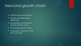 Neonatal growth charts
 Optimal post natal growth
 Growth standards versus
references
 Intrauterine and Postnatal
preterm growth charts
 Customized growth charts
 Correlation of growth charts
with outcomes
 