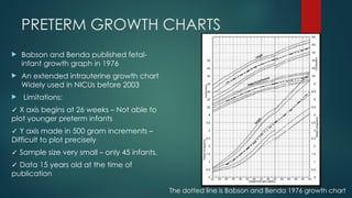 PRETERM GROWTH CHARTS
 Babson and Benda published fetal-
infant growth graph in 1976
 An extended intrauterine growth chart
Widely used in NICUs before 2003
 Limitations:
✓ X axis begins at 26 weeks – Not able to
plot younger preterm infants
✓ Y axis made in 500 gram increments –
Difficult to plot precisely
✓ Sample size very small – only 45 infants.
✓ Data 15 years old at the time of
publication
The dotted line is Babson and Benda 1976 growth chart
 