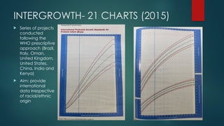 INTERGROWTH- 21 CHARTS (2015)
 Series of projects
conducted
following the
WHO prescriptive
approach (Brazil,
Italy, Oman,
United Kingdom,
United States,
China, India and
Kenya)
 Aim: provide
international
data irrespective
of racial/ethnic
origin
 