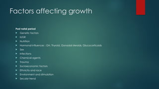 Factors affecting growth
Post natal period
 Genetic factors
 IUGR
 Nutrition
 Hormonal influences : GH, Thyroid, Gonadal steroids, Glucocorticoids
 Sex
 Infections
 Chemical agents
 Trauma
 Socioeconomic factors
 Ethnicity and race
 Environment and stimulation
 Secular trend
 