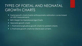 TYPES OF FOETAL AND NEONATAL
GROWTH CHARTS
 Foetal growth charts-Foetal anthropometry estimation curves based
on USG measurements
 Birth Weight for Gestational Age Charts
 Neonatal growth charts
 1. Postnatal longitudinal growth charts for preterm infants
 2. Postnatal growth charts for infants born at term
 