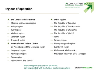 Regions of operation
 The Central Federal District
 Moscow and Moscow region
 Kaluga region
 Tver region
 Vladimir region
 Voronezh region
 Smolensk region
 North-Western Federal District
 St. Petersburg and the Leningrad region
 Novgorod region
 Kaliningrad region
 Pskov region
 Petrozavodsk and Karelia
 Other regions
 The Republic of Tatarstan
 The Republic of Bashkortostan
 The Republic of Chuvashia
 The Republic of Mari El
 Perm
 Samara region
 Nizhny Novgorod region
 Sverdlovsk region
 Khabarovsk, Vladivostok
 Krasnodar, Rostov-on-Don, Stavropol
Work in regions that are not on the list
can be provided with the help of freelance consulters GROWTH CONSULTING
 