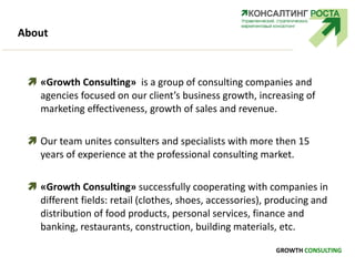 About
GROWTH CONSULTING
 «Growth Consulting» is a group of consulting companies and
agencies focused on our client’s business growth, increasing of
marketing effectiveness, growth of sales and revenue.
 Our team unites consulters and specialists with more then 15
years of experience at the professional consulting market.
 «Growth Consulting» successfully cooperating with companies in
different fields: retail (clothes, shoes, accessories), producing and
distribution of food products, personal services, finance and
banking, restaurants, construction, building materials, etc.
 