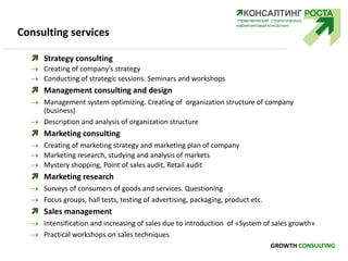 Consulting services
 Strategy consulting
 Creating of company’s strategy
 Conducting of strategic sessions. Seminars and workshops
 Management consulting and design
 Management system optimizing. Creating of organization structure of company
(business)
 Description and analysis of organization structure
 Marketing consulting
 Creating of marketing strategy and marketing plan of company
 Marketing research, studying and analysis of markets
 Mystery shopping, Point of sales audit, Retail audit
 Marketing research
 Surveys of consumers of goods and services. Questioning
 Focus groups, hall tests, testing of advertising, packaging, product etc.
 Sales management
 Intensification and increasing of sales due to introduction of «System of sales growth»
 Practical workshops on sales techniques
GROWTH CONSULTING
 