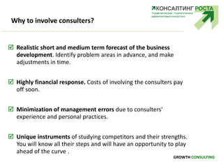 Why to involve consulters?
 Realistic short and medium term forecast of the business
development. Identify problem areas in advance, and make
adjustments in time.
 Highly financial response. Costs of involving the consulters pay
off soon.
 Minimization of management errors due to consulters'
experience and personal practices.
 Unique instruments of studying competitors and their strengths.
You will know all their steps and will have an opportunity to play
ahead of the curve .
GROWTH CONSULTING
 