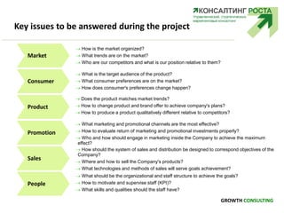 Key issues to be answered during the project
 How is the market organized?
 What trends are on the market?
 Who are our competitors and what is our position relative to them?
Market
Consumer
Product
Promotion
Sales
 What is the target audience of the product?
 What consumer preferences are on the market?
 How does consumer's preferences change happen?
 Does the product matches market trends?
 How to change product and brand offer to achieve company's plans?
 How to produce a product qualitatively different relative to competitors?
 What marketing and promotional channels are the most effective?
 How to evaluate return of marketing and promotional investments properly?
 Who and how should engage in marketing inside the Company to achieve the maximum
effect?
 How should the system of sales and distribution be designed to correspond objectives of the
Company?
 Where and how to sell the Company's products?
 What technologies and methods of sales will serve goals achievement?
People
 What should be the organizational and staff structure to achieve the goals?
 How to motivate and supervise staff (KPI)?
 What skills and qualities should the staff have?
GROWTH CONSULTING
 