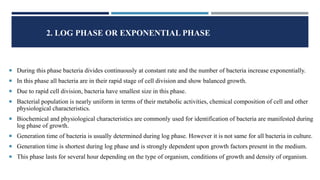 2. LOG PHASE OR EXPONENTIAL PHASE
 During this phase bacteria divides continuously at constant rate and the number of bacteria increase exponentially.
 In this phase all bacteria are in their rapid stage of cell division and show balanced growth.
 Due to rapid cell division, bacteria have smallest size in this phase.
 Bacterial population is nearly uniform in terms of their metabolic activities, chemical composition of cell and other
physiological characteristics.
 Biochemical and physiological characteristics are commonly used for identification of bacteria are manifested during
log phase of growth.
 Generation time of bacteria is usually determined during log phase. However it is not same for all bacteria in culture.
 Generation time is shortest during log phase and is strongly dependent upon growth factors present in the medium.
 This phase lasts for several hour depending on the type of organism, conditions of growth and density of organism.
 