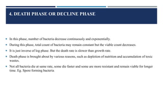 4. DEATH PHASE OR DECLINE PHASE
 In this phase, number of bacteria decrease continuously and exponentially.
 During this phase, total count of bacteria may remain constant but the viable count decreases.
 It is just inverse of log phase. But the death rate is slower than growth rate.
 Death phase is brought about by various reasons, such as depletion of nutrition and accumulation of toxic
wastes.
 Not all bacteria die at same rate, some die faster and some are more resistant and remain viable for longer
time. Eg. Spore forming bacteria.
 