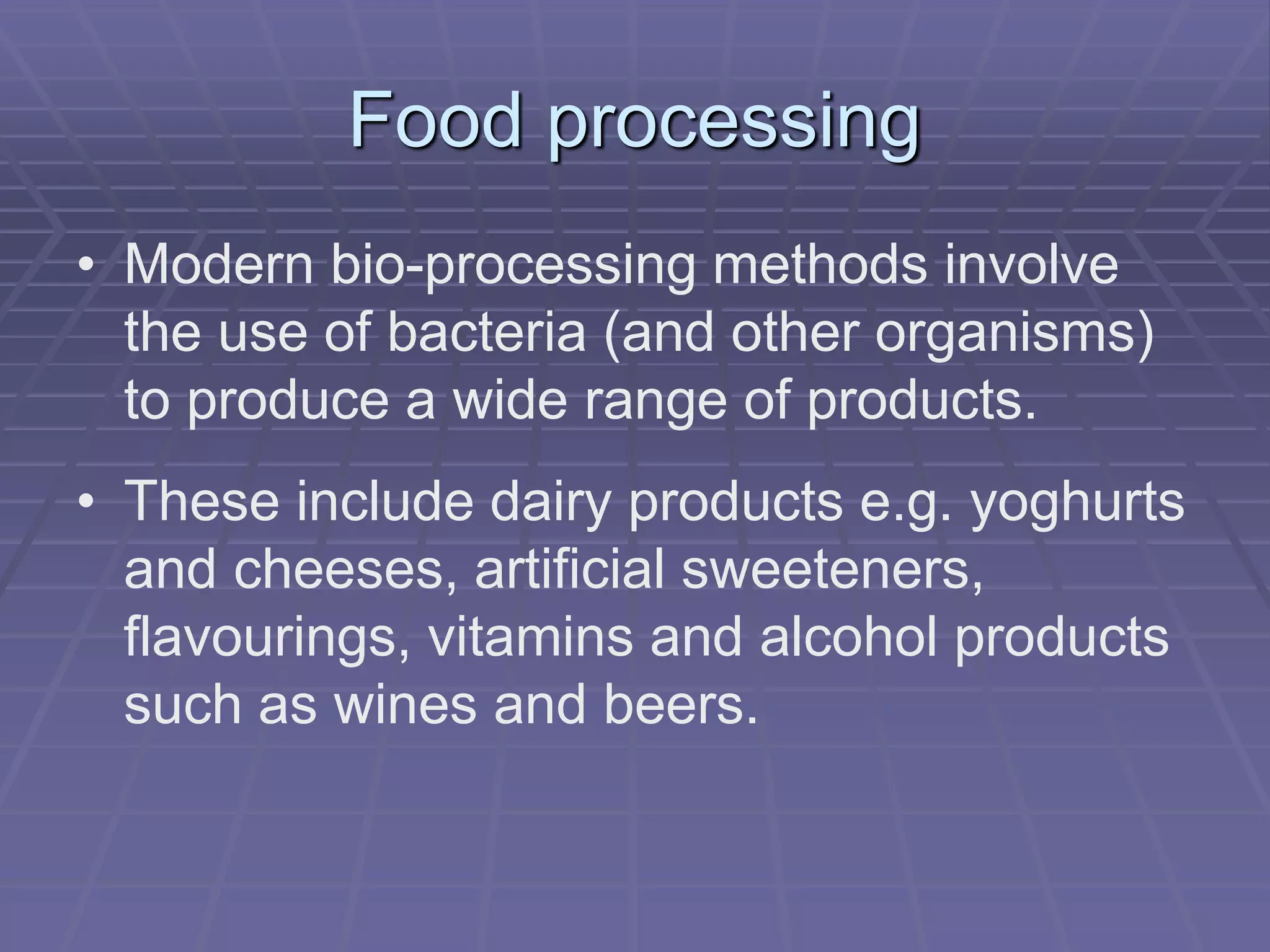 Food processing
• Modern bio-processing methods involve
the use of bacteria (and other organisms)
to produce a wide range of products.
• These include dairy products e.g. yoghurts
and cheeses, artificial sweeteners,
flavourings, vitamins and alcohol products
such as wines and beers.
 