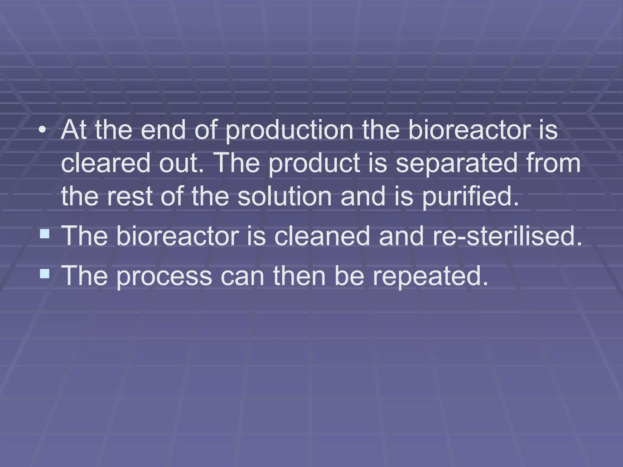• At the end of production the bioreactor is
cleared out. The product is separated from
the rest of the solution and is purified.
 The bioreactor is cleaned and re-sterilised.
 The process can then be repeated.
 