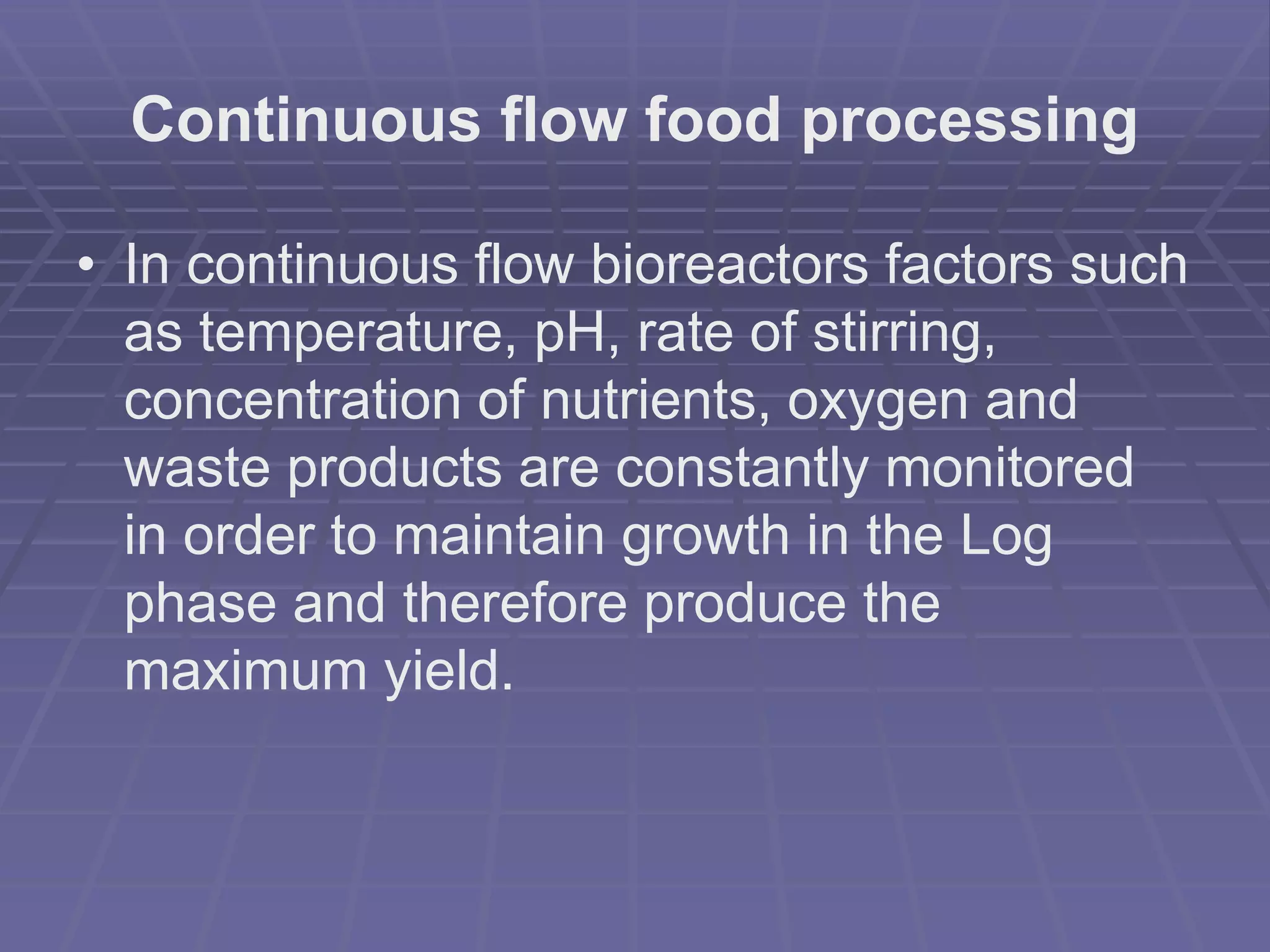 Continuous flow food processing
• In continuous flow bioreactors factors such
as temperature, pH, rate of stirring,
concentration of nutrients, oxygen and
waste products are constantly monitored
in order to maintain growth in the Log
phase and therefore produce the
maximum yield.
 