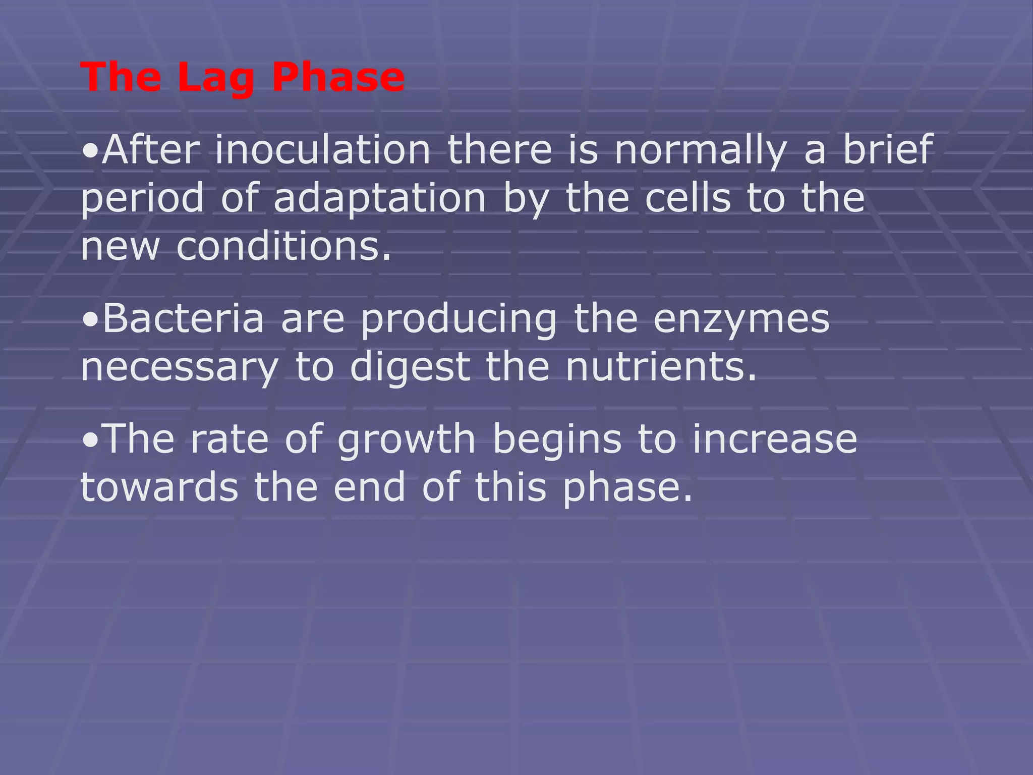 The Lag Phase
•After inoculation there is normally a brief
period of adaptation by the cells to the
new conditions.
•Bacteria are producing the enzymes
necessary to digest the nutrients.
•The rate of growth begins to increase
towards the end of this phase.
 