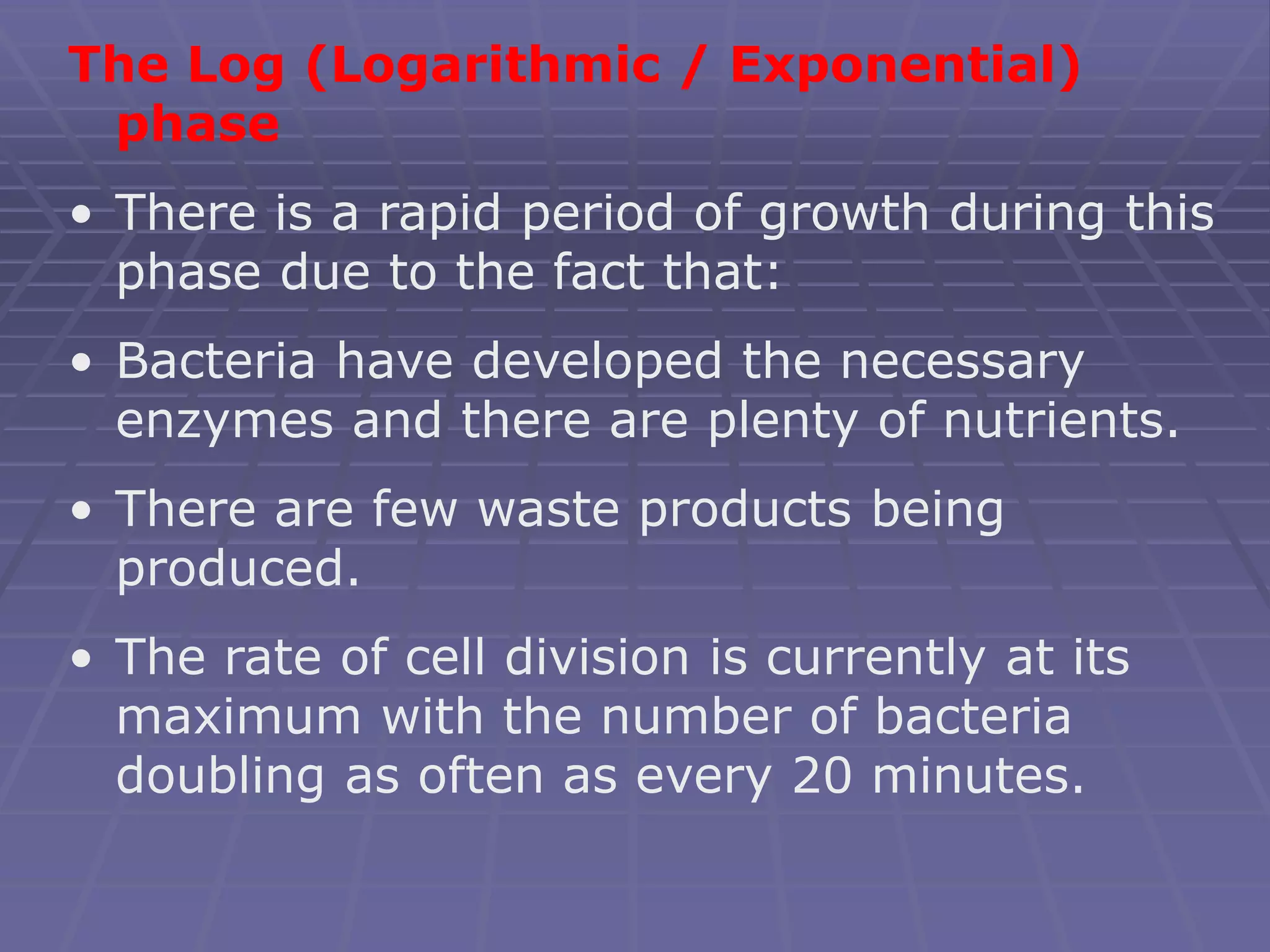 The Log (Logarithmic / Exponential)
phase
• There is a rapid period of growth during this
phase due to the fact that:
• Bacteria have developed the necessary
enzymes and there are plenty of nutrients.
• There are few waste products being
produced.
• The rate of cell division is currently at its
maximum with the number of bacteria
doubling as often as every 20 minutes.
 