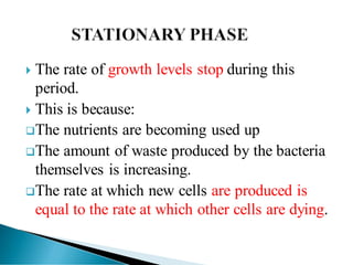  The rate of growth levels stop during this
period.
 This is because:
❑The nutrients are becoming used up
❑The amount of waste produced by the bacteria
themselves is increasing.
❑The rate at which new cells are produced is
equal to the rate at which other cells are dying.
 
