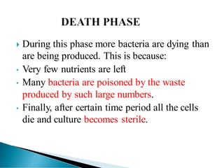 During this phase more bacteria are dying than
are being produced. This is because:
• Very few nutrients are left
• Many bacteria are poisoned by the waste
produced by such large numbers.
• Finally, after certain time period all the cells
die and culture becomes sterile.
 