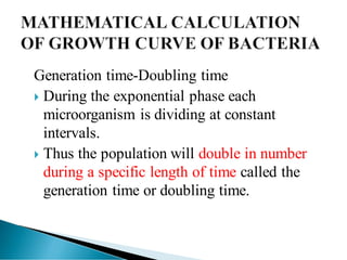 Generation time-Doubling time
 During the exponential phase each
microorganism is dividing at constant
intervals.
 Thus the population will double in number
during a specific length of time called the
generation time or doubling time.
 
