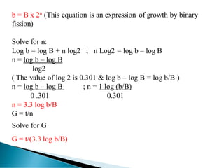b = B x 2n (This equation is an expression of growth by binary
fission)
Solve for n:
Log b = log B + n log2 ; n Log2 = log b – log B
n = log b – log B
log2
( The value of log 2 is 0.301 & log b – log B = log b/B )
n = log b – log B ; n = 1 log (b/B)
0 .301 0.301
n = 3.3 log b/B
G = t/n
Solve for G
G = t/(3.3 log b/B)
 