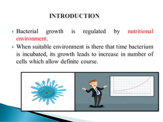  Bacterial growth is regulated by nutritional
environment.
 When suitable environment is there that time bacterium
is incubated, its growth leads to increase in number of
cells which allow definite course.
 