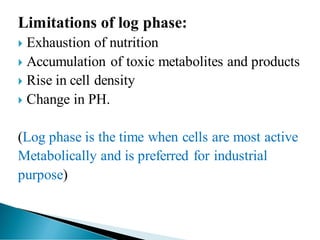 Limitations of log phase:
 Exhaustion of nutrition
 Accumulation of toxic metabolites and products
 Rise in cell density
 Change in PH.
(Log phase is the time when cells are most active
Metabolically and is preferred for industrial
purpose)
 