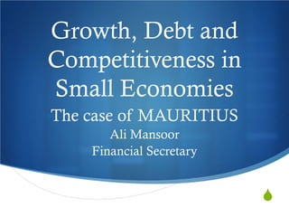 Growth, Debt and
Competitiveness in
Small Economies
The case of MAURITIUS
Ali Mansoor
Financial Secretary



 