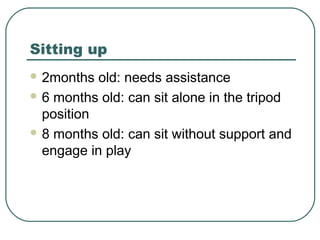 Sitting up
 2months

old: needs assistance
 6 months old: can sit alone in the tripod
position
 8 months old: can sit without support and
engage in play

 