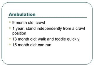 Ambulation
9

month old: crawl
 1 year: stand independently from a crawl
position
 13 month old: walk and toddle quickly
 15 month old: can run

 
