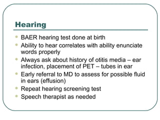 Hearing







BAER hearing test done at birth
Ability to hear correlates with ability enunciate
words properly
Always ask about history of otitis media – ear
infection, placement of PET – tubes in ear
Early referral to MD to assess for possible fluid
in ears (effusion)
Repeat hearing screening test
Speech therapist as needed

 