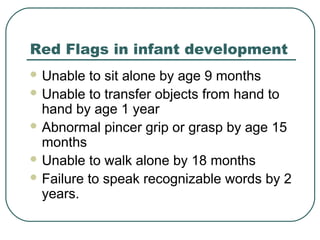 Red Flags in infant development
 Unable

to sit alone by age 9 months
 Unable to transfer objects from hand to
hand by age 1 year
 Abnormal pincer grip or grasp by age 15
months
 Unable to walk alone by 18 months
 Failure to speak recognizable words by 2
years.

 
