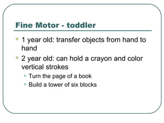 Fine Motor - toddler
1

year old: transfer objects from hand to
hand
 2 year old: can hold a crayon and color
vertical strokes

• Turn the page of a book
• Build a tower of six blocks

 