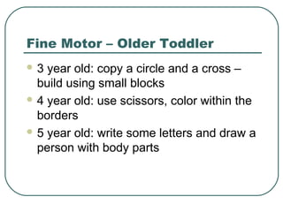 Fine Motor – Older Toddler
3

year old: copy a circle and a cross –
build using small blocks
 4 year old: use scissors, color within the
borders
 5 year old: write some letters and draw a
person with body parts

 