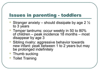 Issues in parenting - toddlers








Stranger anxiety – should dissipate by age 2 ½
to 3 years
Temper tantrums: occur weekly in 50 to 80%
of children – peak incidence 18 months – most
disappear by age 3
Sibling rivalry: aggressive behavior towards
new infant: peak between 1 to 2 years but may
be prolonged indefinitely
Thumb sucking
Toilet Training

 
